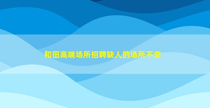 和田高端场所招聘缺人的场所不交